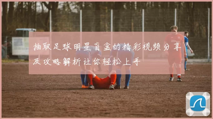 抽取足球明星盲盒的精彩视频分享及攻略解析让你轻松上手