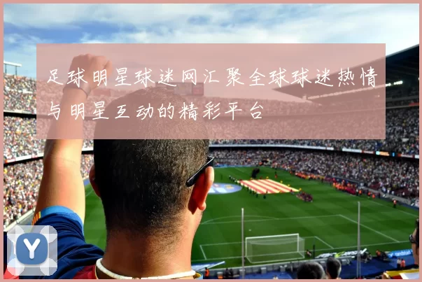 足球明星球迷网汇聚全球球迷热情与明星互动的精彩平台