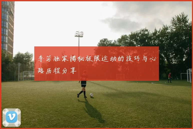 李芳独家揭秘极限运动的技巧与心路历程分享