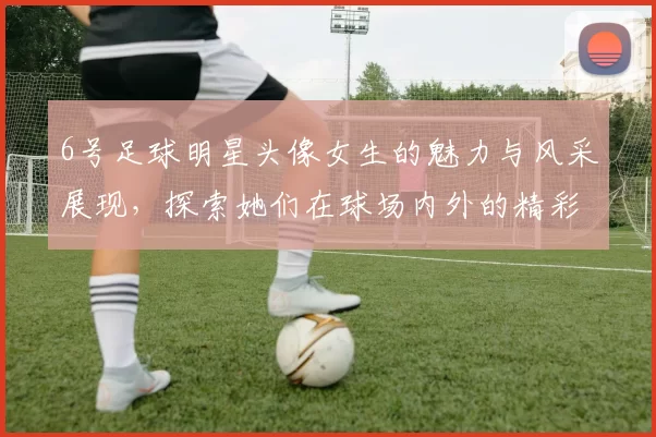 6号足球明星头像女生的魅力与风采展现，探索她们在球场内外的精彩瞬间与个性魅力