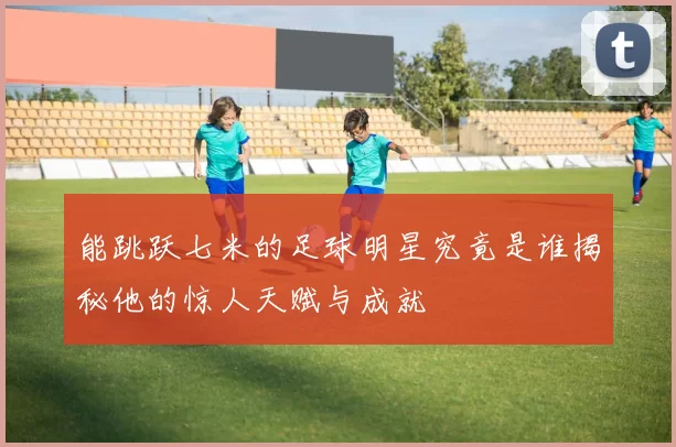 能跳跃七米的足球明星究竟是谁揭秘他的惊人天赋与成就