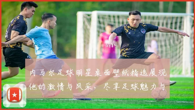 内马尔足球明星桌面壁纸精选展现他的激情与风采，尽享足球魅力与视觉盛宴