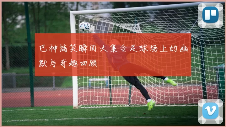 巴神搞笑瞬间大集合足球场上的幽默与奇趣回顾