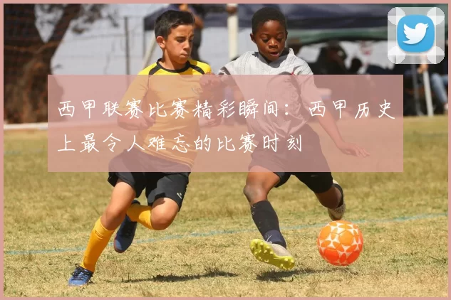 西甲联赛比赛精彩瞬间：西甲历史上最令人难忘的比赛时刻