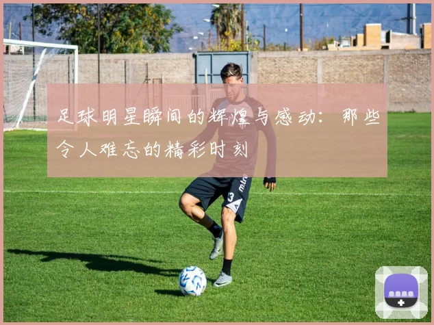 足球明星瞬间的辉煌与感动：那些令人难忘的精彩时刻