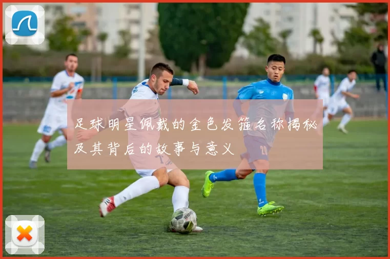 足球明星佩戴的金色发箍名称揭秘及其背后的故事与意义