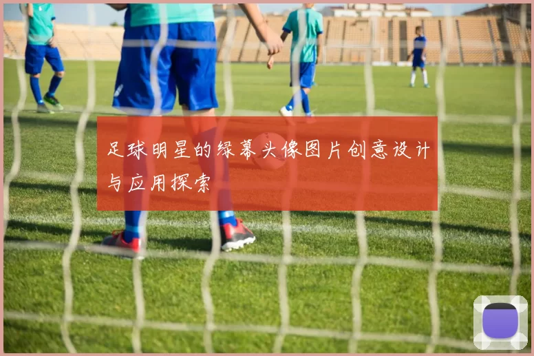 足球明星的绿幕头像图片创意设计与应用探索