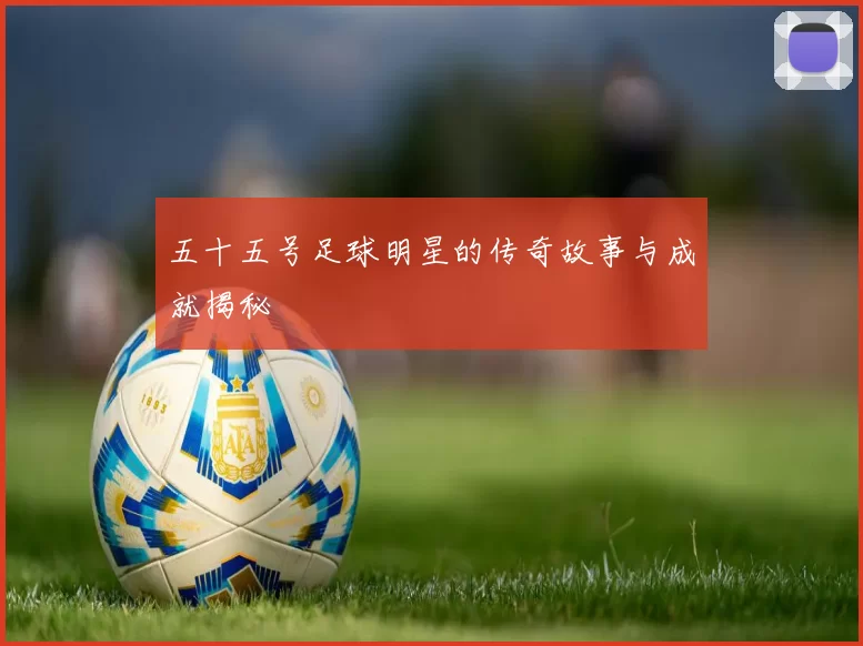 五十五号足球明星的传奇故事与成就揭秘