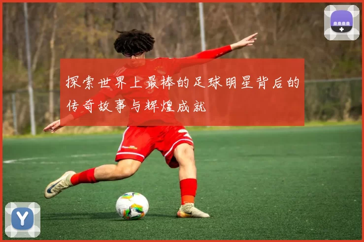 探索世界上最棒的足球明星背后的传奇故事与辉煌成就