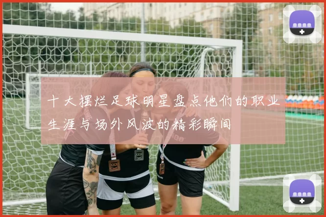 十大摆烂足球明星盘点他们的职业生涯与场外风波的精彩瞬间