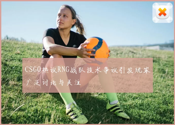 CSGO热议RNG战队技术争议引发玩家广泛讨论与关注