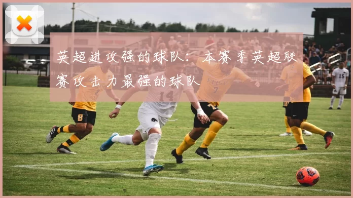 英超进攻强的球队：本赛季英超联赛攻击力最强的球队