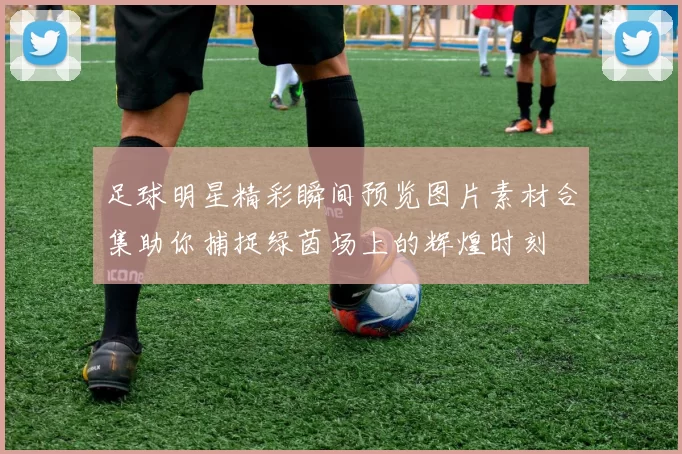 足球明星精彩瞬间预览图片素材合集助你捕捉绿茵场上的辉煌时刻