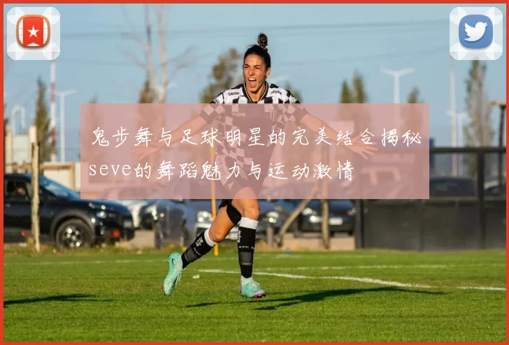 鬼步舞与足球明星的完美结合揭秘seve的舞蹈魅力与运动激情