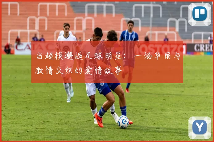 当超模邂逅足球明星：一场华丽与激情交织的爱情故事