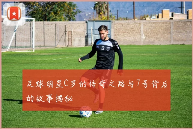 足球明星C罗的传奇之路与7号背后的故事揭秘