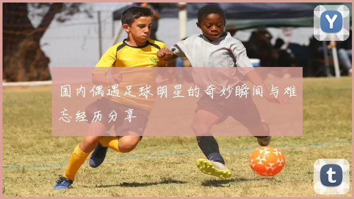 国内偶遇足球明星的奇妙瞬间与难忘经历分享