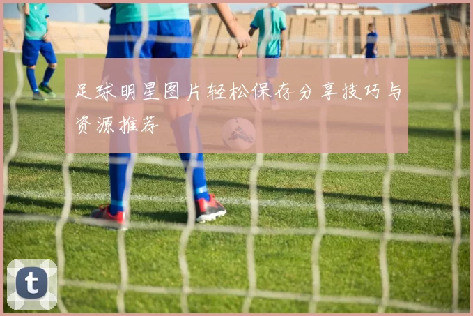 足球明星图片轻松保存分享技巧与资源推荐