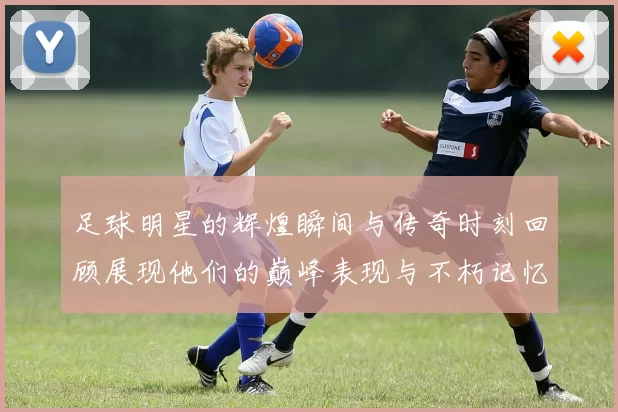 足球明星的辉煌瞬间与传奇时刻回顾展现他们的巅峰表现与不朽记忆