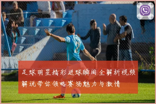 足球明星精彩进球瞬间全解析视频解说带你领略赛场魅力与激情