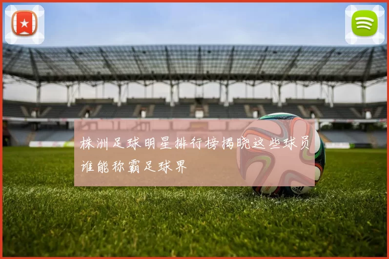 株洲足球明星排行榜揭晓这些球员谁能称霸足球界
