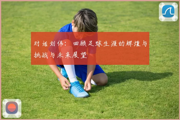 对话刘伟：回顾足球生涯的辉煌与挑战与未来展望