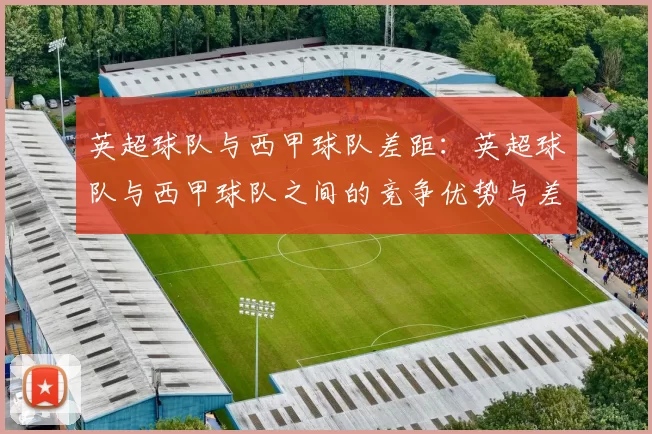 英超球队与西甲球队差距：英超球队与西甲球队之间的竞争优势与差距