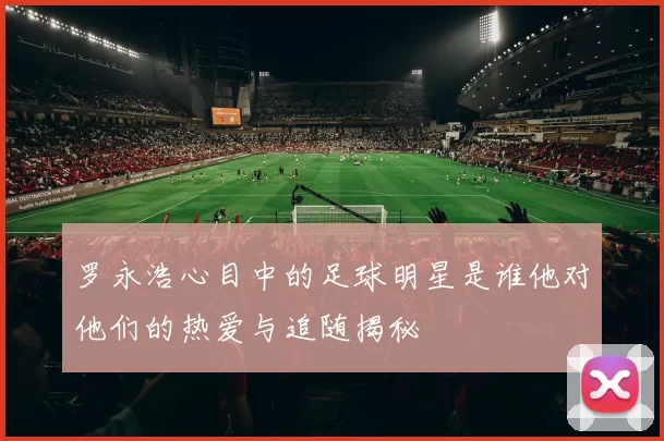 罗永浩心目中的足球明星是谁他对他们的热爱与追随揭秘
