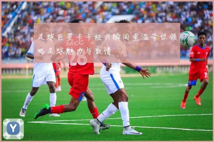 足球巨星卡卡经典瞬间重温带你领略足球魅力与激情