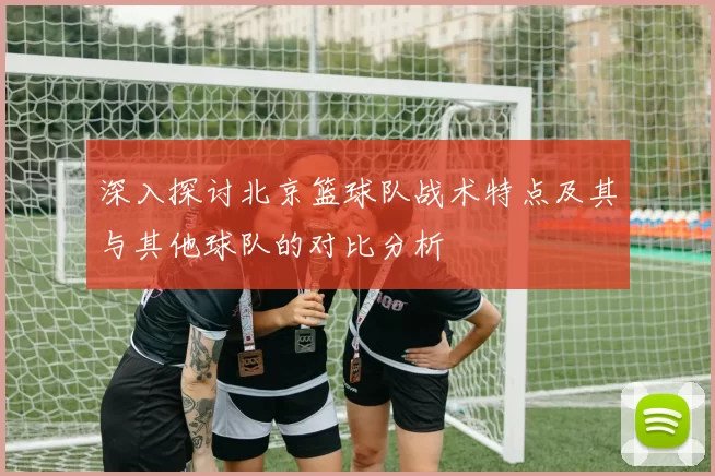 深入探讨北京篮球队战术特点及其与其他球队的对比分析