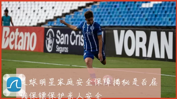 足球明星家庭安全保障揭秘是否雇佣保镖保护亲人安全