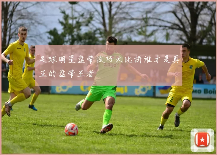 足球明星盘带技巧大比拼谁才是真正的盘带王者