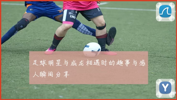 足球明星与成龙相遇时的趣事与感人瞬间分享
