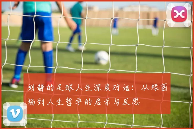 刘静的足球人生深度对话：从绿茵场到人生哲学的启示与反思