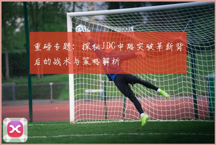 重磅专题：探秘JDG中路突破革新背后的战术与策略解析