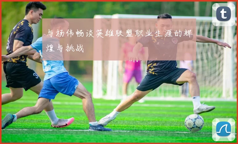 与杨伟畅谈英雄联盟职业生涯的辉煌与挑战