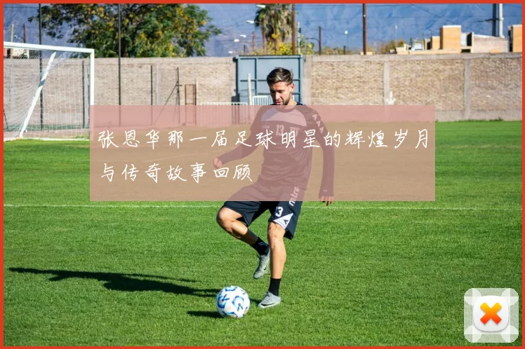 张恩华那一届足球明星的辉煌岁月与传奇故事回顾