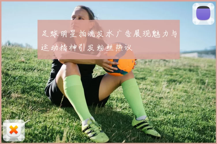 足球明星拍洗发水广告展现魅力与运动精神引发粉丝热议