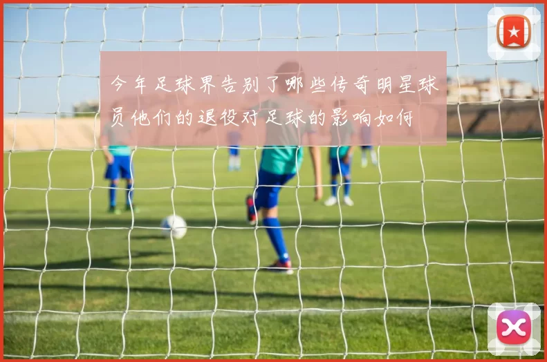 今年足球界告别了哪些传奇明星球员他们的退役对足球的影响如何