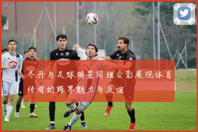 乔丹与足球明星同框合影展现体育传奇的跨界魅力与友谊