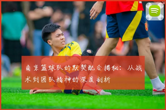 南京篮球队的默契配合揭秘：从战术到团队精神的深度剖析