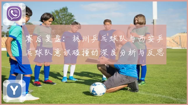 赛后复盘：杭州乒乓球队与西安乒乓球队意识碰撞的深度分析与反思