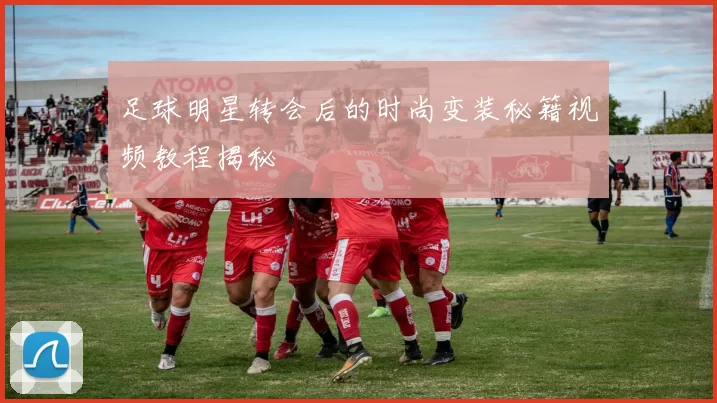 足球明星转会后的时尚变装秘籍视频教程揭秘