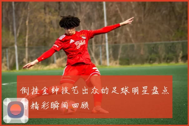 倒挂金钟技艺出众的足球明星盘点与精彩瞬间回顾