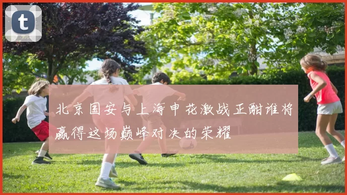 北京国安与上海申花激战正酣谁将赢得这场巅峰对决的荣耀