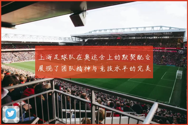 上海足球队在奥运会上的默契配合展现了团队精神与竞技水平的完美结合