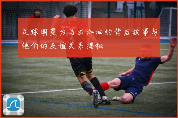 足球明星为马龙加油的背后故事与他们的友谊关系揭秘