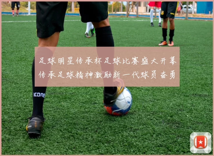 足球明星传承杯足球比赛盛大开幕传承足球精神激励新一代球员奋勇争先
