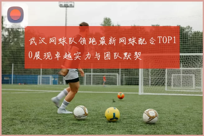武汉网球队领跑最新网球配合TOP10展现卓越实力与团队默契
