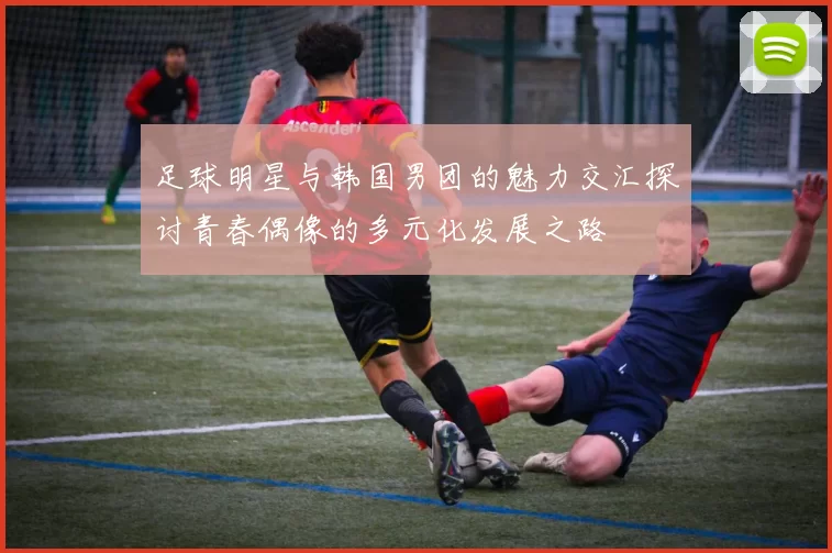 足球明星与韩国男团的魅力交汇探讨青春偶像的多元化发展之路